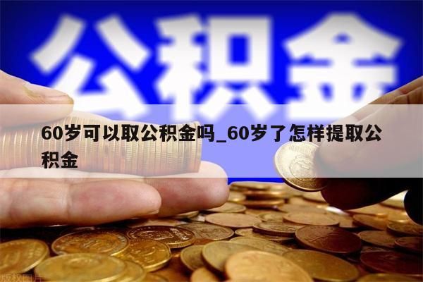 60岁可以取公积金吗_60岁了怎样提取公积金